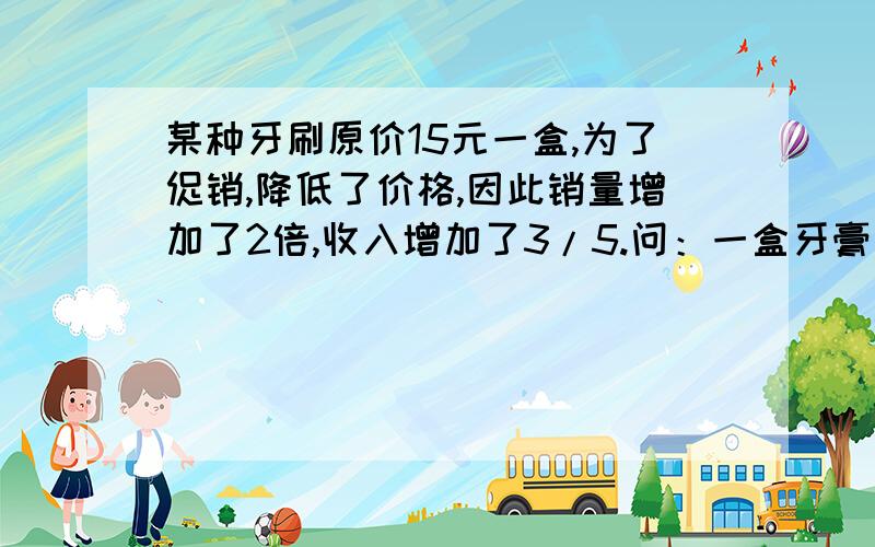 某种牙刷原价15元一盒,为了促销,降低了价格,因此销量增加了2倍,收入增加了3/5.问：一盒牙膏多少钱?