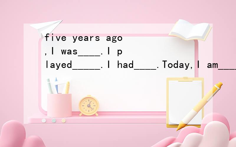 five years ago,I was____.I played_____.I had____.Today,I am____.I play___.I have___.In five years,I will be___.I wil play____.I will have____.