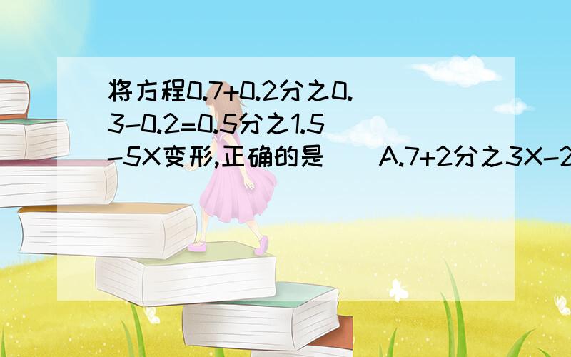 将方程0.7+0.2分之0.3-0.2=0.5分之1.5-5X变形,正确的是（）A.7+2分之3X-2=5分之15-10XB.0.7+2分之3X-2=5分之15-50XC.0.7+2分之3X-2=5分之15-10XD.7+1.5X-1=3-10X解方程8分之3(3分之8X+4)=1,下面几种变形中,较简单的是（