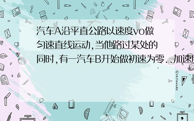 汽车A沿平直公路以速度vo做匀速直线运动,当他路过某处的同时,有一汽车B开始做初速为零..加速度为a的匀加速运动去追赶A车,根据上述条件,求（1）B追上A所用的时间（2）B追上A时B的瞬时速度