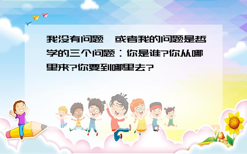 我没有问题,或者我的问题是哲学的三个问题：你是谁?你从哪里来?你要到哪里去?