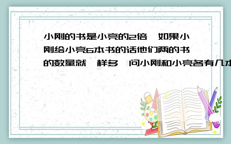 小刚的书是小亮的2倍,如果小刚给小亮6本书的话他们两的书的数量就一样多,问小刚和小亮各有几本书?