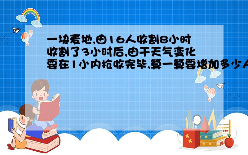 一块麦地,由16人收割8小时收割了3小时后,由干天气变化要在1小内抢收完毕,算一算要增加多少人?(方程解)