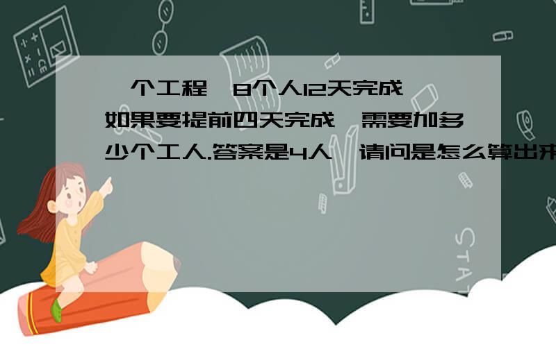 一个工程,8个人12天完成,如果要提前四天完成,需要加多少个工人.答案是4人,请问是怎么算出来的,我现在有点转不过弯了,