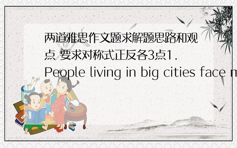 两道雅思作文题求解题思路和观点 要求对称式正反各3点1.People living in big cities face many problems today.What are these problems?Should the government encourage people to live in small towns and rural areas?2.Some people belie