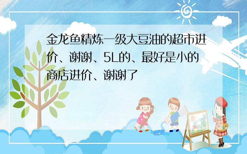 金龙鱼精炼一级大豆油的超市进价、谢谢、5L的、最好是小的商店进价、谢谢了