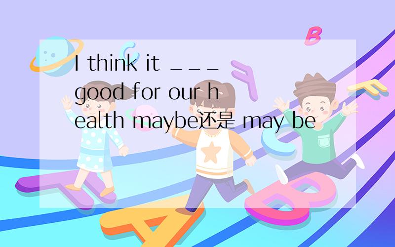 I think it ___good for our health maybe还是 may be