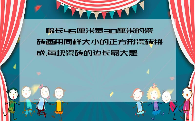 一幅长45厘米宽30厘米的瓷砖画用同样大小的正方形瓷砖拼成.每块瓷砖的边长最大是