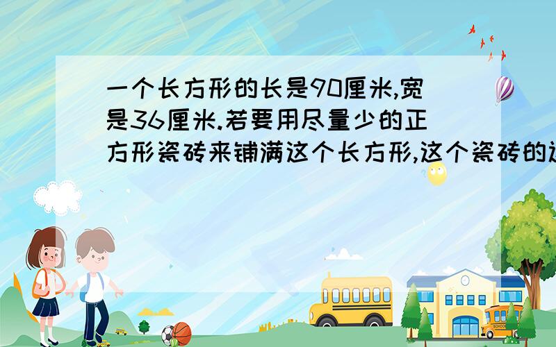 一个长方形的长是90厘米,宽是36厘米.若要用尽量少的正方形瓷砖来铺满这个长方形,这个瓷砖的边长至少是多少厘米?需要这样的瓷砖多少块?