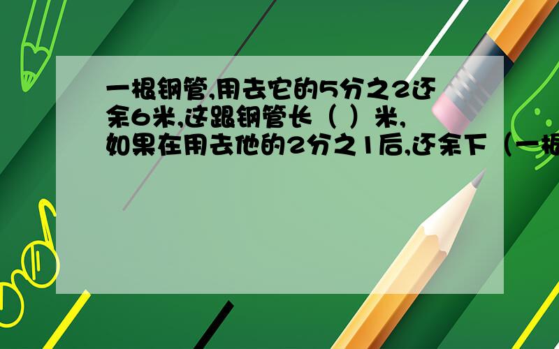 一根钢管,用去它的5分之2还余6米,这跟钢管长（ ）米,如果在用去他的2分之1后,还余下（一根钢管,用去它的5分之2还余6米,这跟钢管长（ ）米,如果在用去他的2分之1后,还余下（ ）米