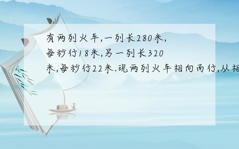 有两列火车,一列长280米,每秒行18米,另一列长320米,每秒行22米.现两列火车相向而行,从相遇到相离一共需要几秒钟?