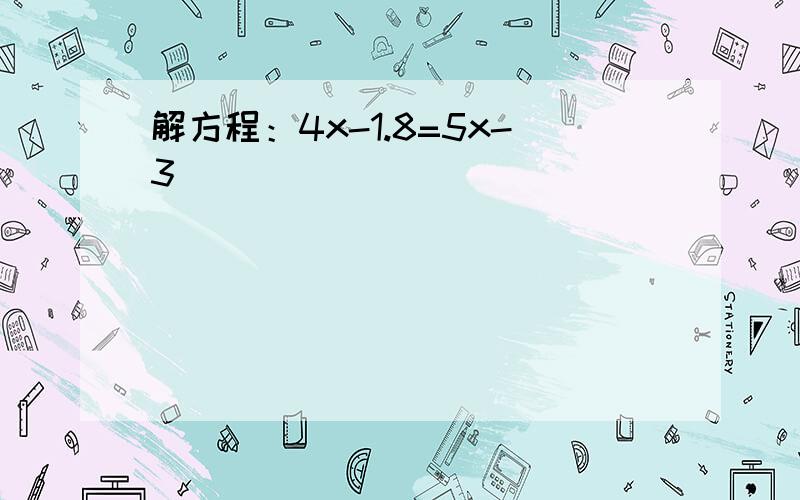 解方程：4x-1.8=5x-3