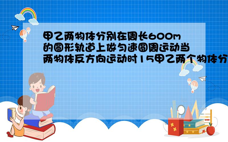 甲乙两物体分别在周长600m的圆形轨道上做匀速圆周运动当两物体反方向运动时15甲乙两个物体分别在周长为600米的圆形轨道上做匀速圆周运动当两物体反方向运动时15秒相遇一次已知在相同