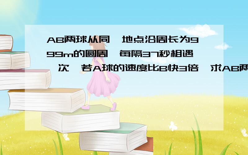 AB两球从同一地点沿周长为999m的圆周,每隔37秒相遇一次,若A球的速度比B快3倍,求AB两球匀速滚动一周各需要多长时间 一元一次方程