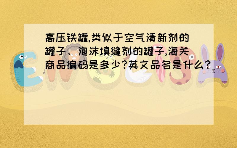 高压铁罐,类似于空气清新剂的罐子、泡沫填缝剂的罐子,海关商品编码是多少?英文品名是什么?