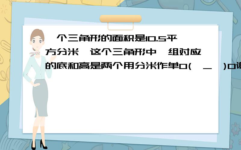 一个三角形的面积是10.5平方分米,这个三角形中一组对应的底和高是两个用分米作单O(∩_∩)O谢谢啦一个三角形的面积是10.5平方分米,这个三角形中一组对应的底和高是两个用分米作单位的质