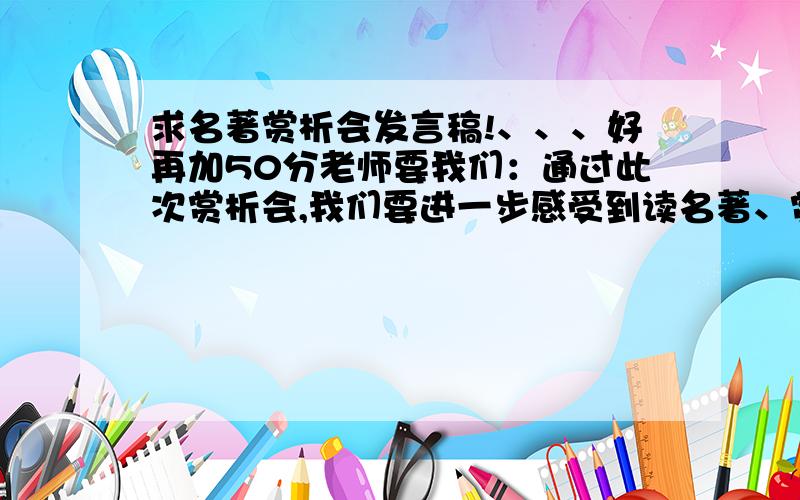 求名著赏析会发言稿!、、、好再加50分老师要我们：通过此次赏析会,我们要进一步感受到读名著、赏名著的重要性,认识到这些文章的语言富有感染力,多读多背这样的名篇佳作,可以使我们的