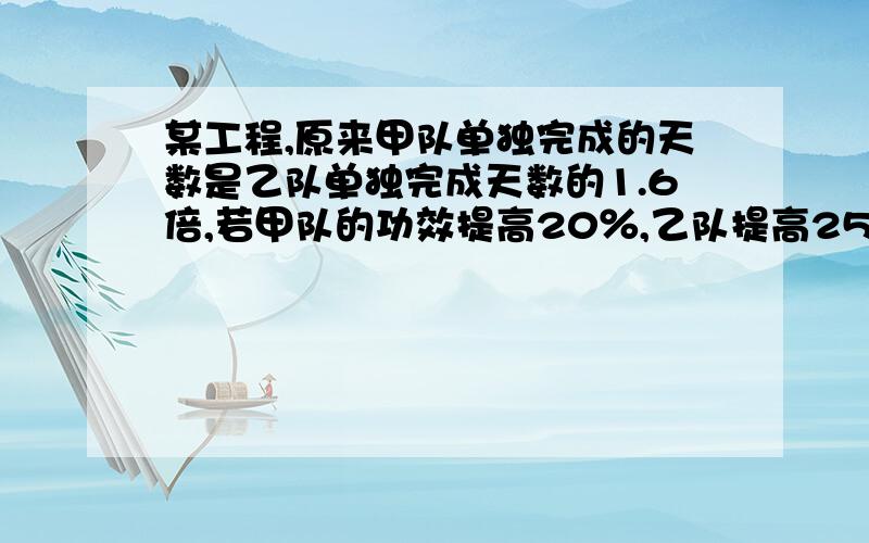 某工程,原来甲队单独完成的天数是乙队单独完成天数的1.6倍,若甲队的功效提高20％,乙队提高25％,则俩对合作需要5天完成全部工程,求原来甲,乙单独完成这项工程的天数.