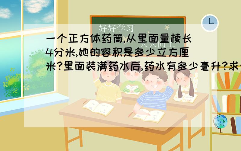 一个正方体药筒,从里面量棱长4分米,她的容积是多少立方厘米?里面装满药水后,药水有多少毫升?求专家啊,