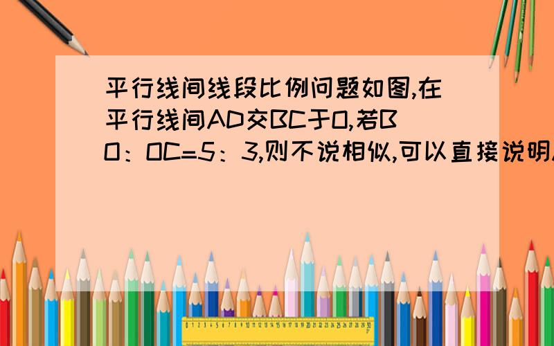 平行线间线段比例问题如图,在平行线间AD交BC于O,若BO：OC=5：3,则不说相似,可以直接说明AO：OD=5：