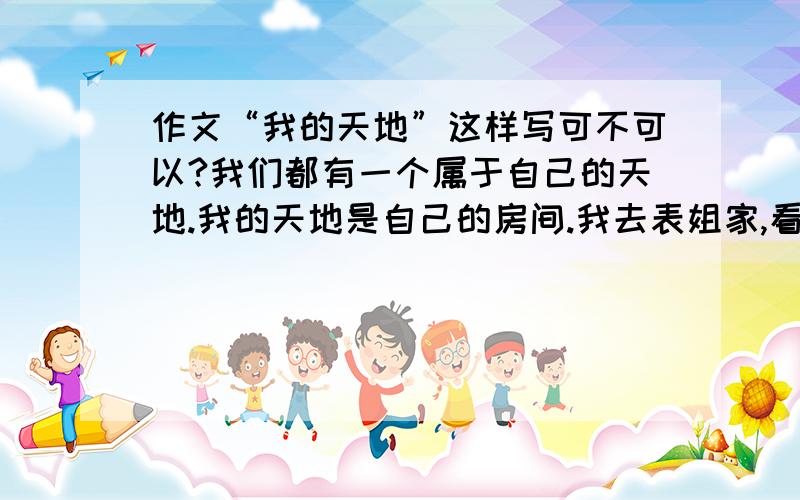 作文“我的天地”这样写可不可以?我们都有一个属于自己的天地.我的天地是自己的房间.我去表姐家,看到表姐有一个自己的天地.回到家后,我要求妈妈,让我也有一个小天地.天地里有图书角