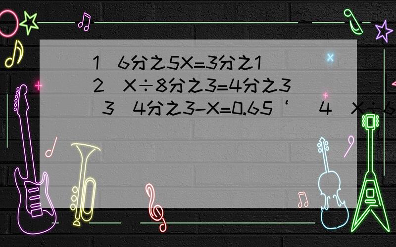 （1）6分之5X=3分之1 （2）X÷8分之3=4分之3 （3）4分之3-X=0.65‘ （4）X÷6=12分之11（5）2分之1+X=4分之3（6）5分之1X=10分之3（7）X-12分之7=6分之5