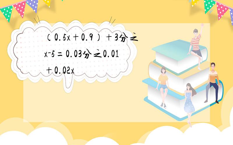 （0.5x+0.9）+3分之x-5=0.03分之0.01+0.02x