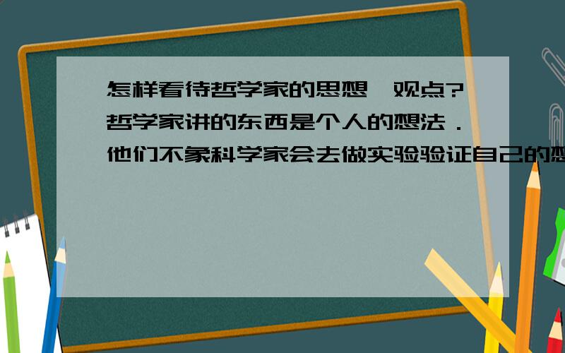 怎样看待哲学家的思想,观点?哲学家讲的东西是个人的想法．他们不象科学家会去做实验验证自己的想法．那他们的思想有价值吗?