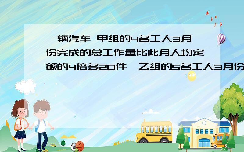 一辆汽车 甲组的4名工人3月份完成的总工作量比此月人均定额的4倍多20件,乙组的5名工人3月份完成的工作量比均定额的6倍少20件（1）如果两组工人实际完成的此月的人均工作量相等,那么此