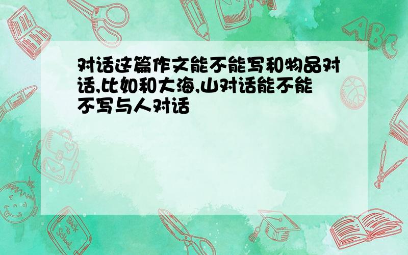 对话这篇作文能不能写和物品对话,比如和大海,山对话能不能不写与人对话