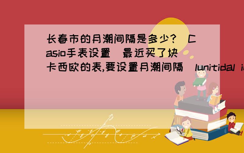 长春市的月潮间隔是多少?(Casio手表设置）最近买了块卡西欧的表,要设置月潮间隔（lunitidal interval）,家在长春,不知长春的月潮间隔.（如知道附近城市的月潮间隔也行）