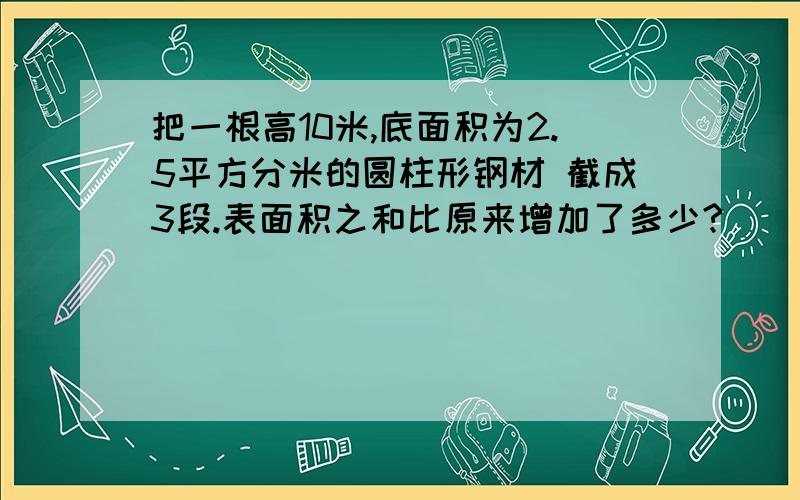 把一根高10米,底面积为2.5平方分米的圆柱形钢材 截成3段.表面积之和比原来增加了多少?