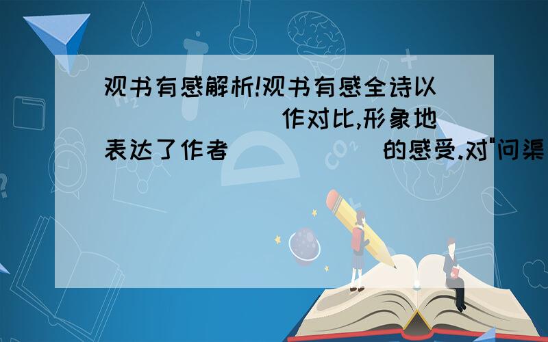 观书有感解析!观书有感全诗以_______作对比,形象地表达了作者______的感受.对