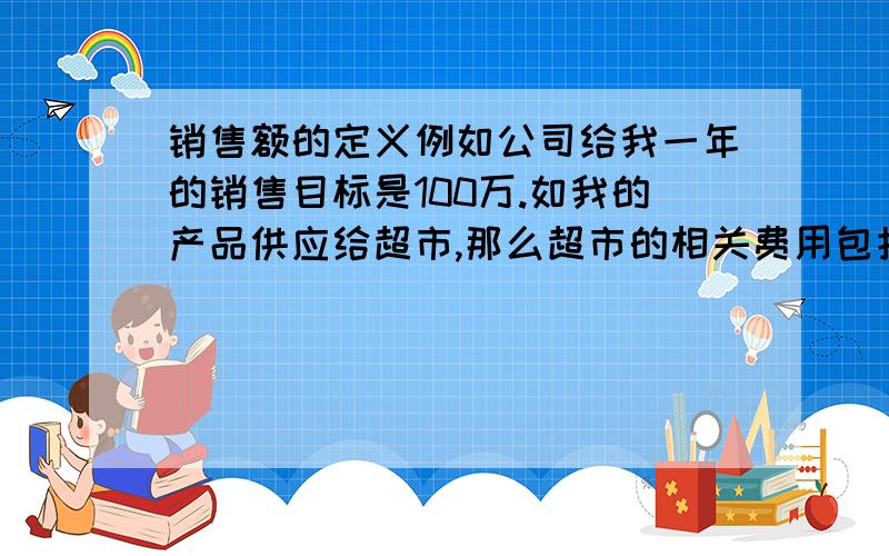 销售额的定义例如公司给我一年的销售目标是100万.如我的产品供应给超市,那么超市的相关费用包括（折扣,返利,配送服务费,促销,进店费,店庆费,条码费等）,实际上是我的产品成本就应该包