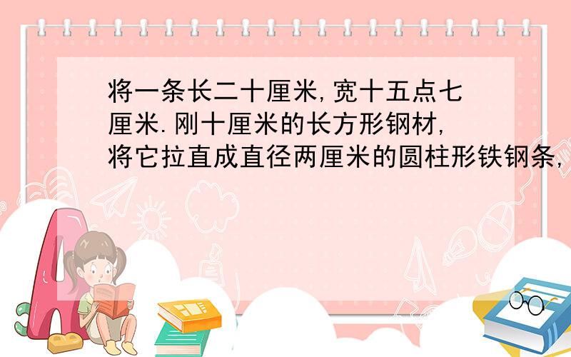 将一条长二十厘米,宽十五点七厘米.刚十厘米的长方形钢材,将它拉直成直径两厘米的圆柱形铁钢条,圆柱形铁条长多少米?