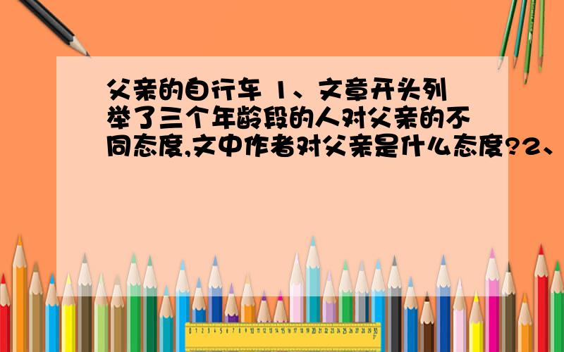 父亲的自行车 1、文章开头列举了三个年龄段的人对父亲的不同态度,文中作者对父亲是什么态度?2、第②自然段中,简要记叙了那几件事?请概括一下.3、第③自然段中,两次运用了插叙,插入的