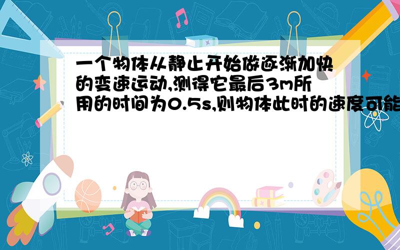 一个物体从静止开始做逐渐加快的变速运动,测得它最后3m所用的时间为0.5s,则物体此时的速度可能是（ ）A.3m/sB.6m/sC.6.3m/sD.0我想知道原因.