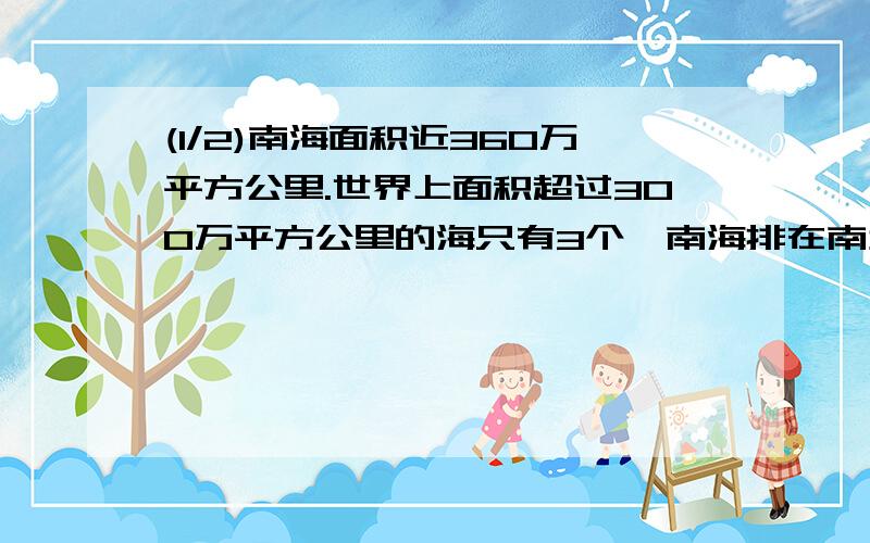 (1/2)南海面积近360万平方公里.世界上面积超过300万平方公里的海只有3个,南海排在南太平洋的珊瑚海和...(1/2)南海面积近360万平方公里.世界上面积超过300万平方公里的海只有3个,南海排在南太