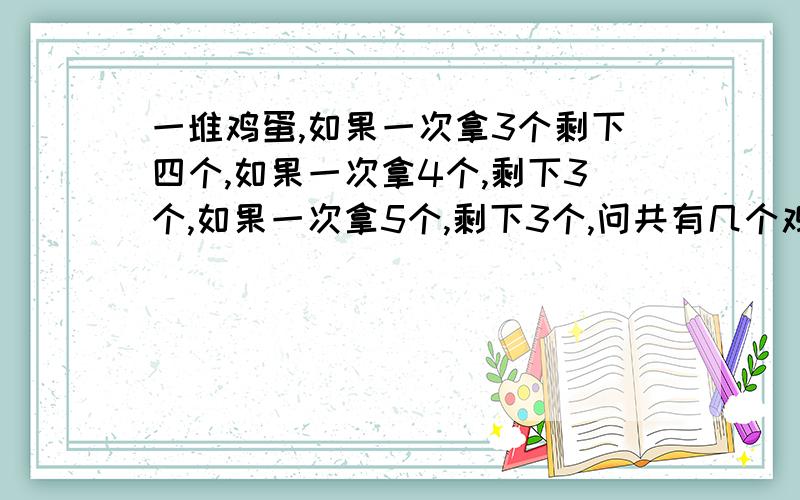 一堆鸡蛋,如果一次拿3个剩下四个,如果一次拿4个,剩下3个,如果一次拿5个,剩下3个,问共有几个鸡蛋?