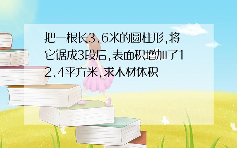 把一根长3.6米的圆柱形,将它锯成3段后,表面积增加了12.4平方米,求木材体积