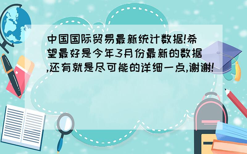 中国国际贸易最新统计数据!希望最好是今年3月份最新的数据,还有就是尽可能的详细一点,谢谢!