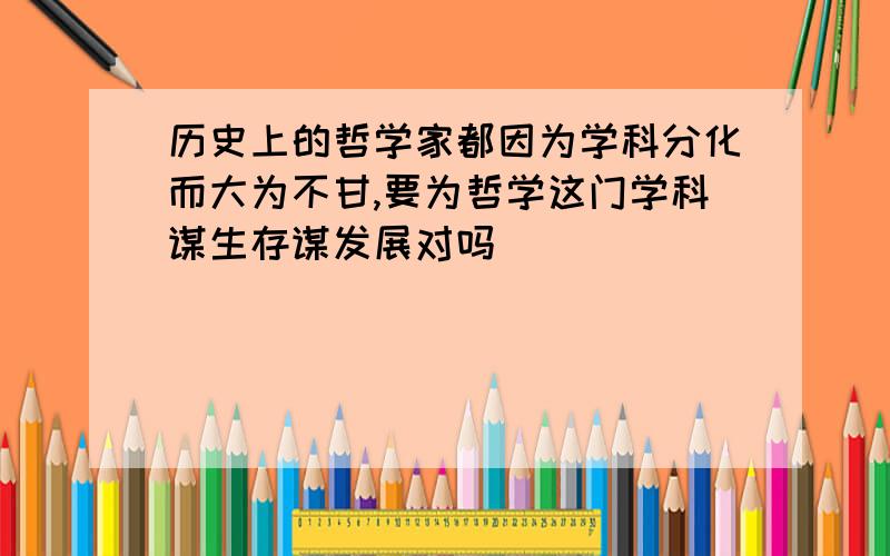 历史上的哲学家都因为学科分化而大为不甘,要为哲学这门学科谋生存谋发展对吗