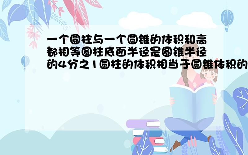 一个圆柱与一个圆锥的体积和高都相等圆柱底面半径是圆锥半径的4分之1圆柱的体积相当于圆锥体积的几分之几快点给分谢谢一个底面直径是1.2米,高是0.8米的铁皮油桶,最多可盛油多少立方米