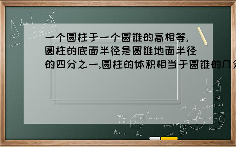 一个圆柱于一个圆锥的高相等,圆柱的底面半径是圆锥地面半径的四分之一,圆柱的体积相当于圆锥的几分之几