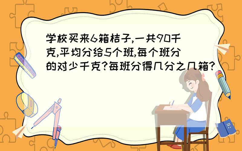 学校买来6箱桔子,一共90千克,平均分给5个班,每个班分的对少千克?每班分得几分之几箱?