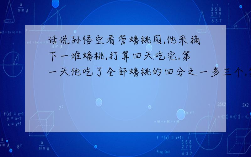 话说孙悟空看管蟠桃园,他采摘下一堆蟠桃,打算四天吃完,第一天他吃了全部蟠桃的四分之一多三个,第二天他吃了剩下蟠桃的三分之一多两个,第三天又吃了此时蟠桃的二分之一多一个,到了第