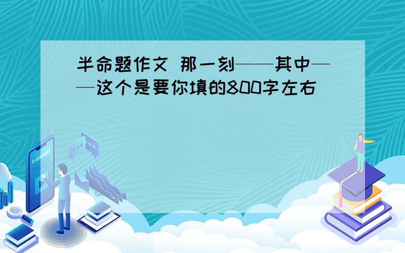 半命题作文 那一刻——其中——这个是要你填的800字左右