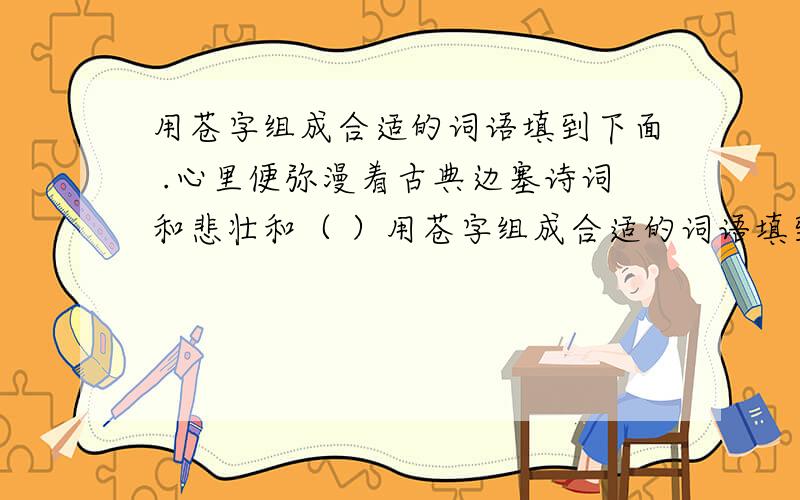 用苍字组成合适的词语填到下面 .心里便弥漫着古典边塞诗词和悲壮和（ ）用苍字组成合适的词语填到下面 .心里便弥漫着古典边塞诗词和悲壮和（ ） 没有树族的原野显得尤其筒洁而开阔也