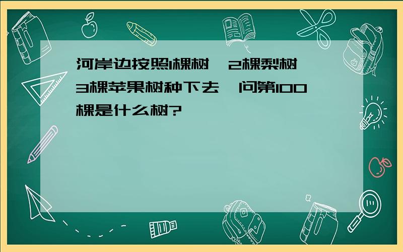 河岸边按照1棵树,2棵梨树,3棵苹果树种下去,问第100棵是什么树?