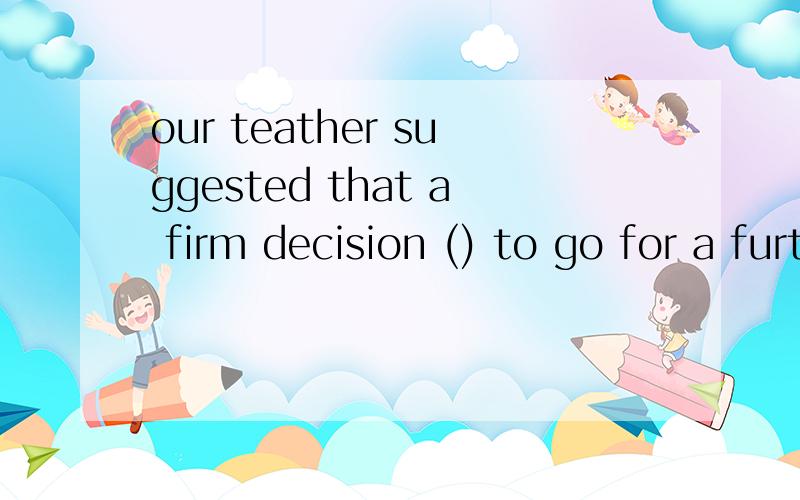 our teather suggested that a firm decision () to go for a further study or notA.would be made B.should makec.should be taken D.be made请给出解释,